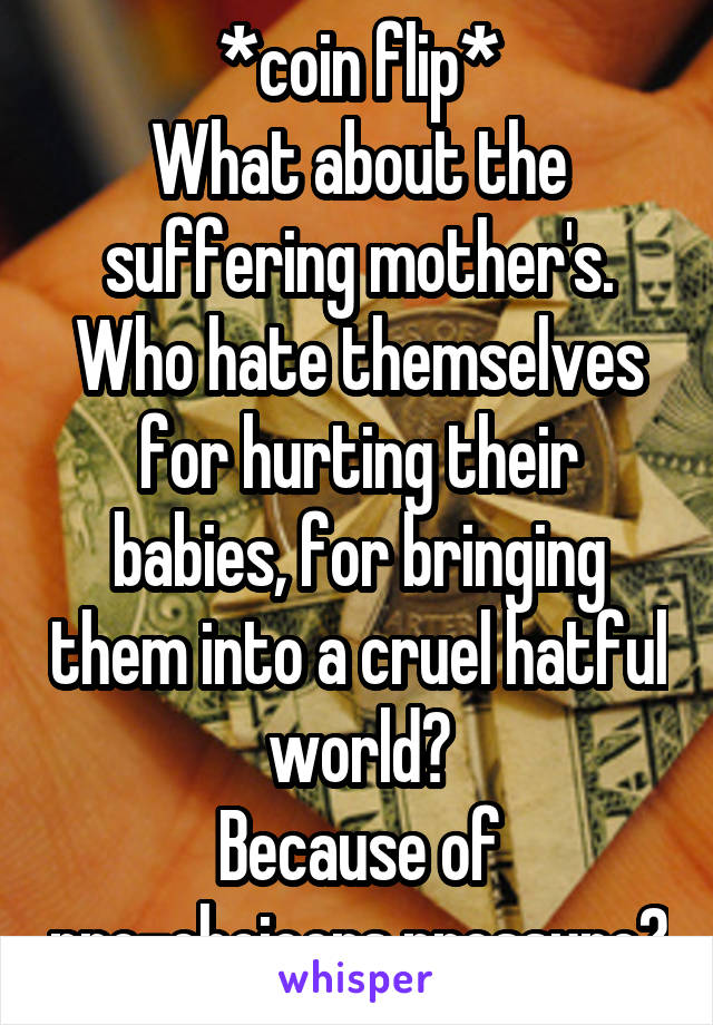 *coin flip*
What about the suffering mother's.
Who hate themselves for hurting their babies, for bringing them into a cruel hatful world?
Because of pro-choicers pressure?