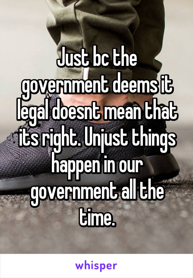 Just bc the government deems it legal doesnt mean that its right. Unjust things happen in our government all the time.