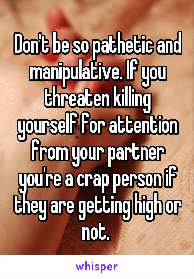 Don't be so pathetic and manipulative. If you threaten killing yourself for attention from your partner you're a crap person if they are getting high or not. 