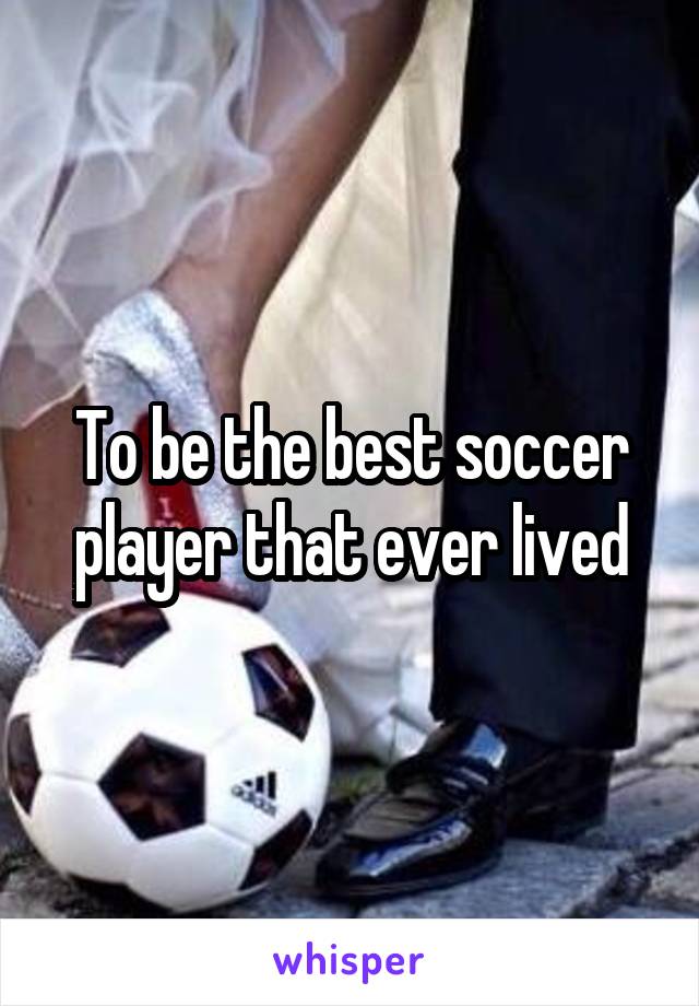 To be the best soccer player that ever lived