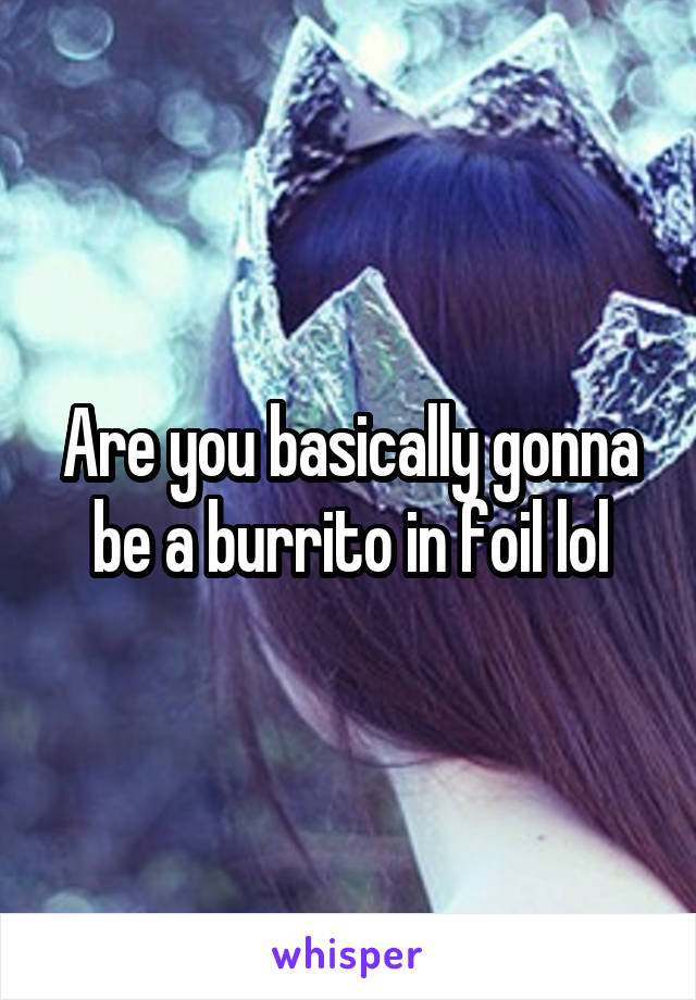 Are you basically gonna be a burrito in foil lol