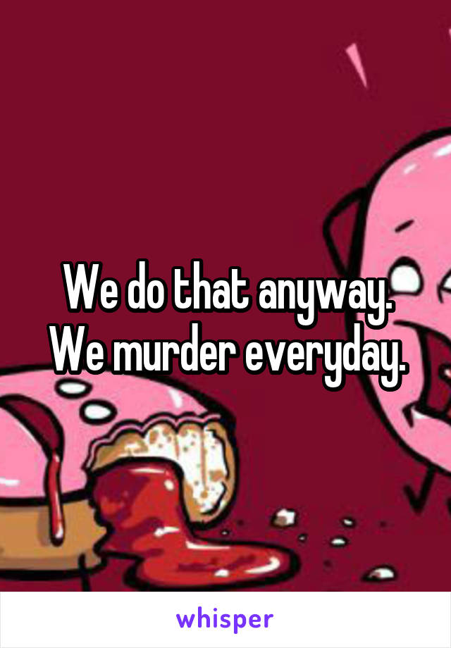 We do that anyway.
We murder everyday.
