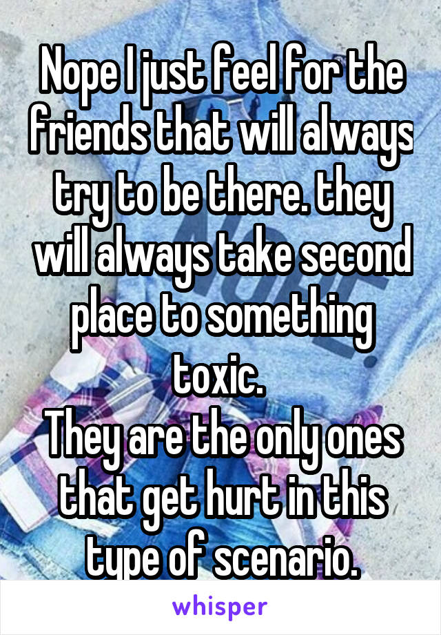 Nope I just feel for the friends that will always try to be there. they will always take second place to something toxic. 
They are the only ones that get hurt in this type of scenario.