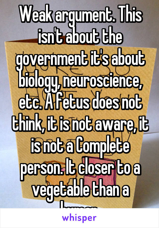 Weak argument. This isn't about the government it's about biology, neuroscience, etc. A fetus does not think, it is not aware, it is not a Complete person. It closer to a vegetable than a human.