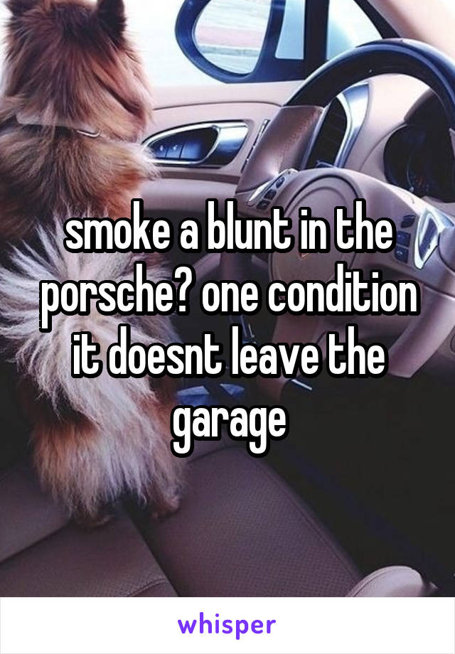 smoke a blunt in the porsche? one condition it doesnt leave the garage