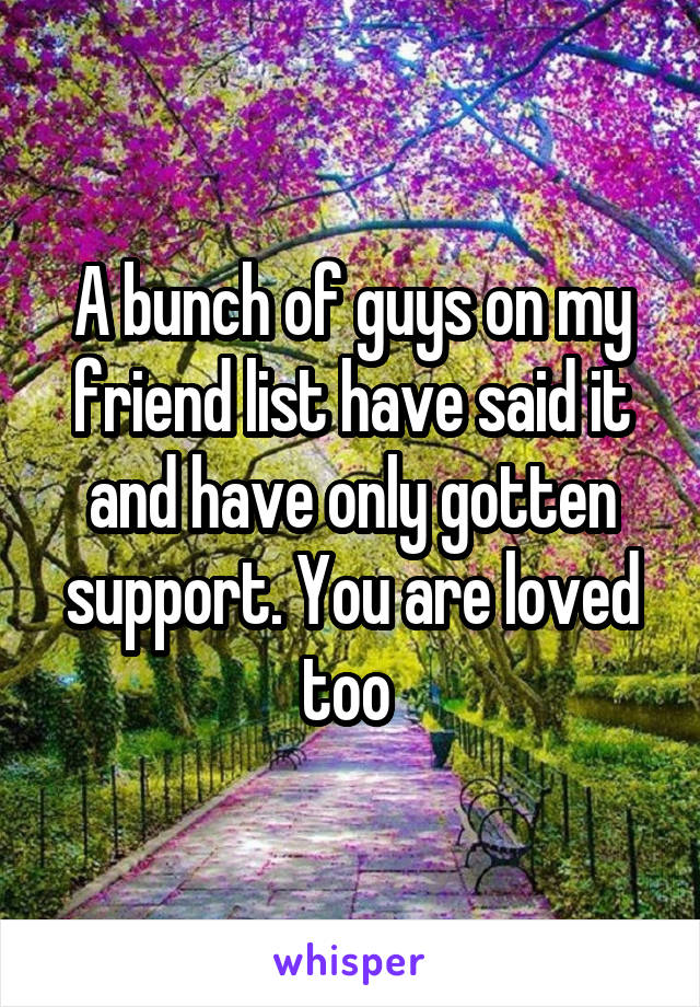 A bunch of guys on my friend list have said it and have only gotten support. You are loved too 