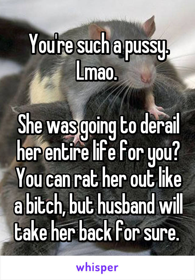You're such a pussy. Lmao. 

She was going to derail her entire life for you? You can rat her out like a bitch, but husband will take her back for sure. 