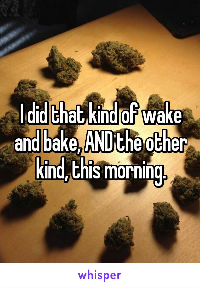 I did that kind of wake and bake, AND the other kind, this morning.