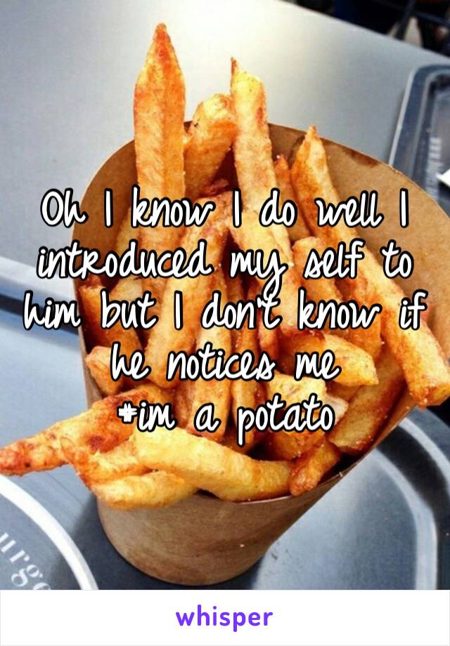 Oh I know I do well I introduced my self to him but I don’t know if he notices me 
#im a potato 
