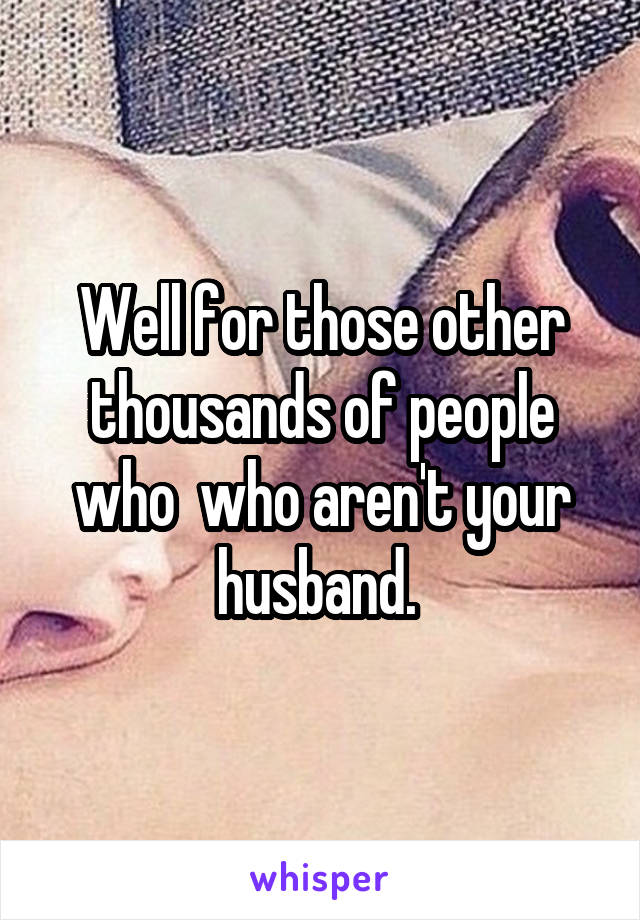 Well for those other thousands of people who  who aren't your husband. 