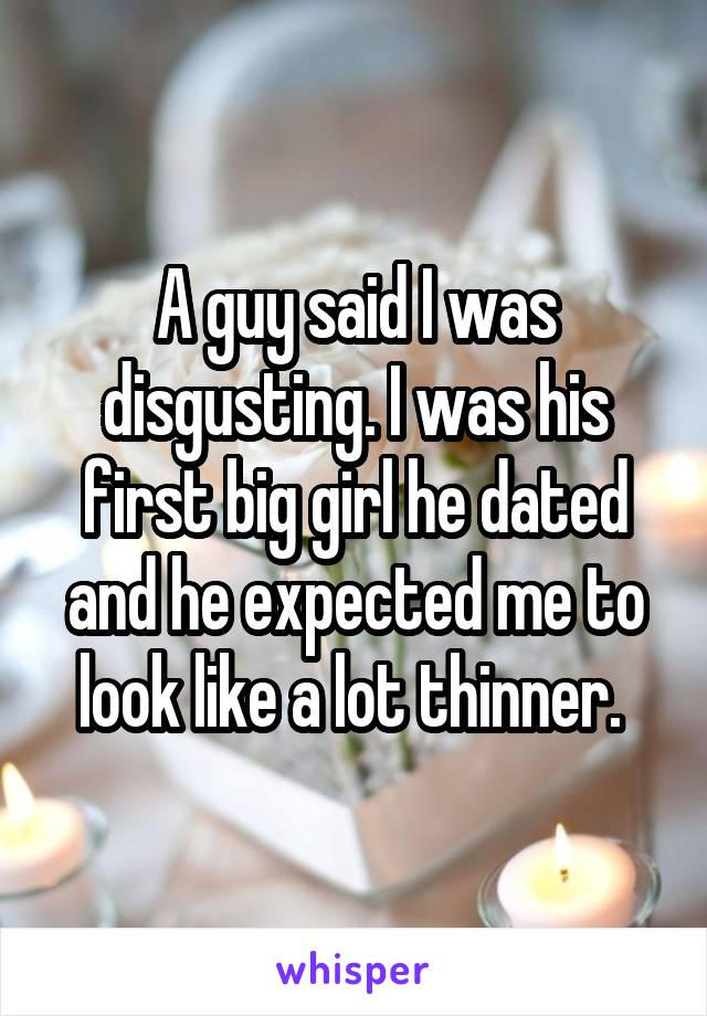 A guy said I was disgusting. I was his first big girl he dated and he expected me to look like a lot thinner. 