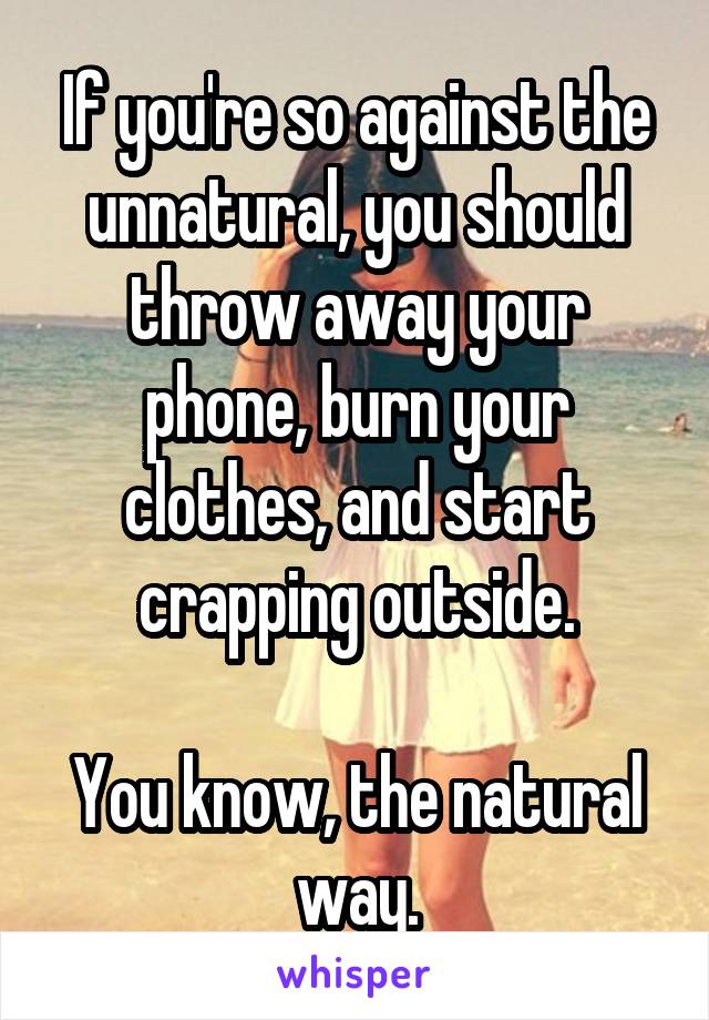 If you're so against the unnatural, you should throw away your phone, burn your clothes, and start crapping outside.

You know, the natural way.