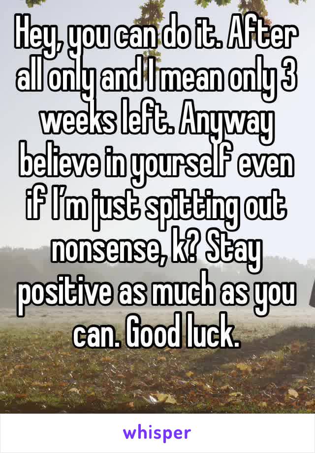 Hey, you can do it. After all only and I mean only 3 weeks left. Anyway believe in yourself even if I’m just spitting out nonsense, k? Stay positive as much as you can. Good luck.