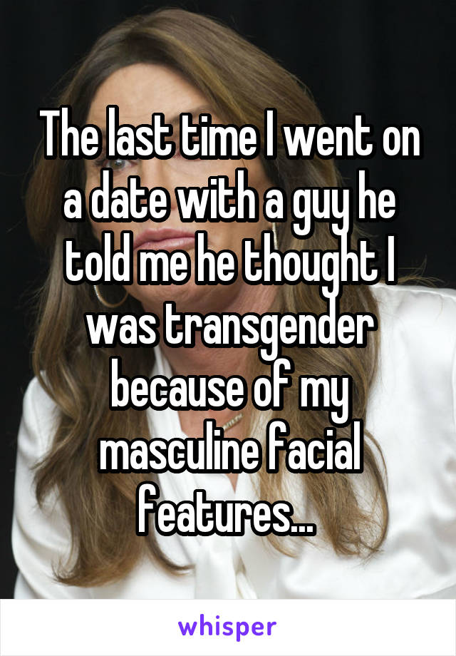 The last time I went on a date with a guy he told me he thought I was transgender because of my masculine facial features... 