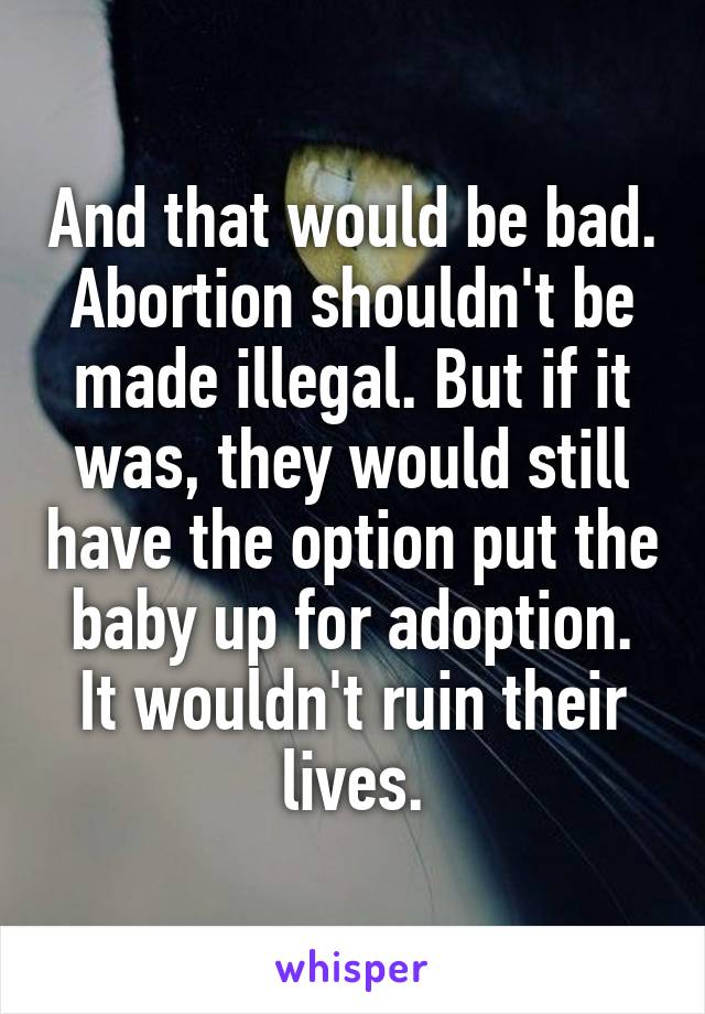 And that would be bad. Abortion shouldn't be made illegal. But if it was, they would still have the option put the baby up for adoption. It wouldn't ruin their lives.