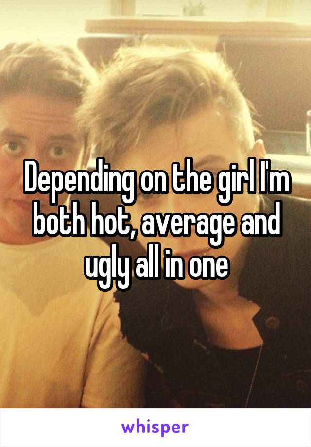 Depending on the girl I'm both hot, average and ugly all in one