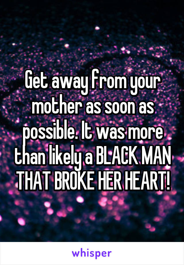 Get away from your mother as soon as possible. It was more than likely a BLACK MAN THAT BROKE HER HEART!