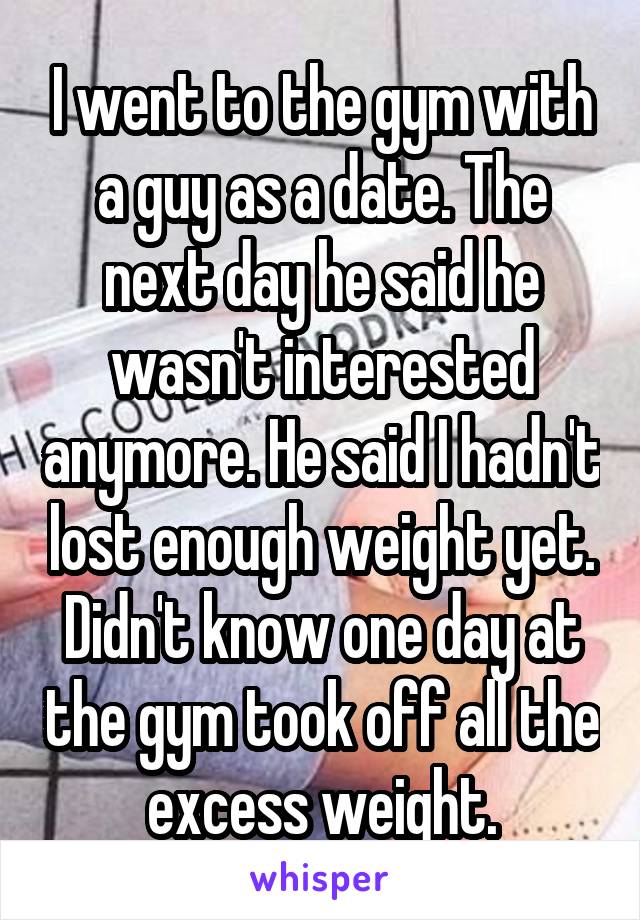I went to the gym with a guy as a date. The next day he said he wasn't interested anymore. He said I hadn't lost enough weight yet. Didn't know one day at the gym took off all the excess weight.