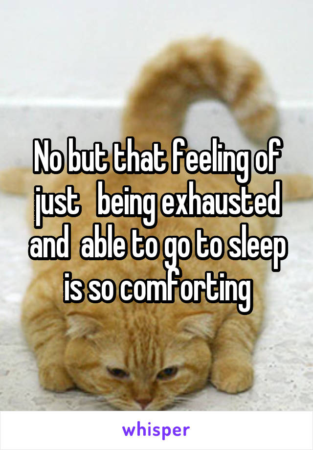 No but that feeling of just   being exhausted and  able to go to sleep is so comforting