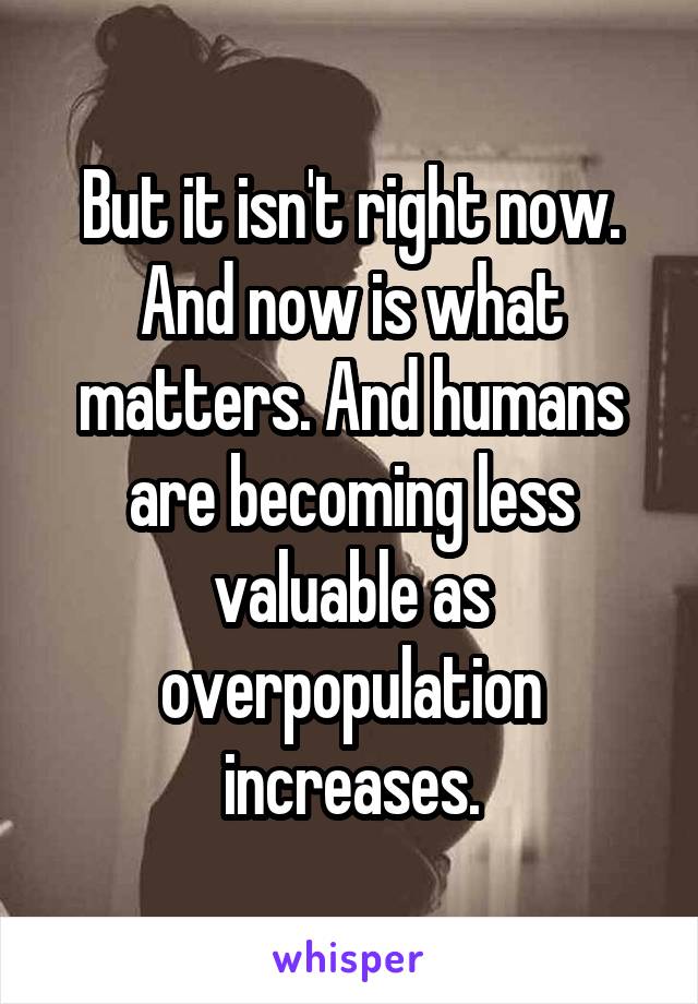 But it isn't right now. And now is what matters. And humans are becoming less valuable as overpopulation increases.