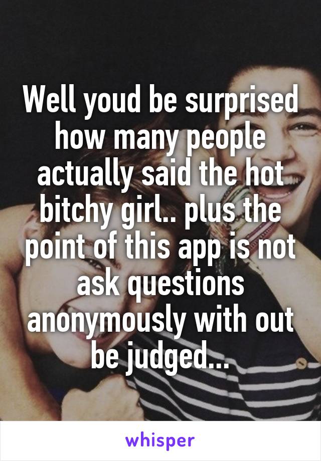 Well youd be surprised how many people actually said the hot bitchy girl.. plus the point of this app is not ask questions anonymously with out be judged...