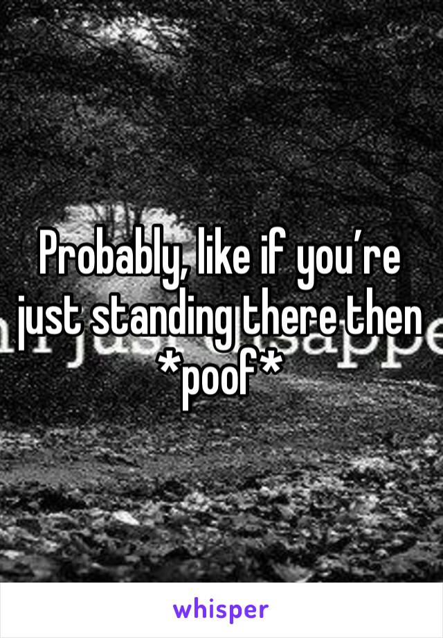 Probably, like if you’re just standing there then *poof*
