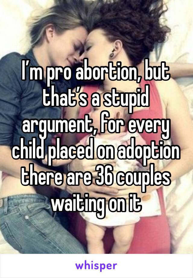 I’m pro abortion, but that’s a stupid argument, for every child placed on adoption there are 36 couples waiting on it