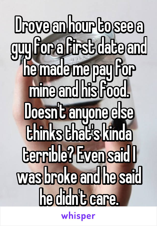 Drove an hour to see a guy for a first date and he made me pay for mine and his food. Doesn't anyone else thinks that's kinda terrible? Even said I was broke and he said he didn't care.