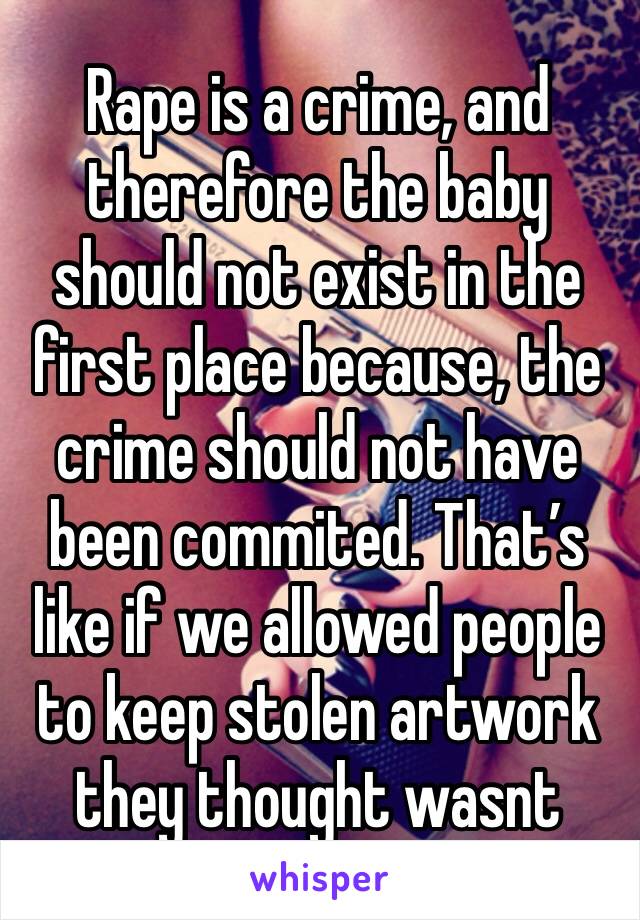 Rape is a crime, and therefore the baby should not exist in the first place because, the crime should not have been commited. That’s like if we allowed people to keep stolen artwork they thought wasnt