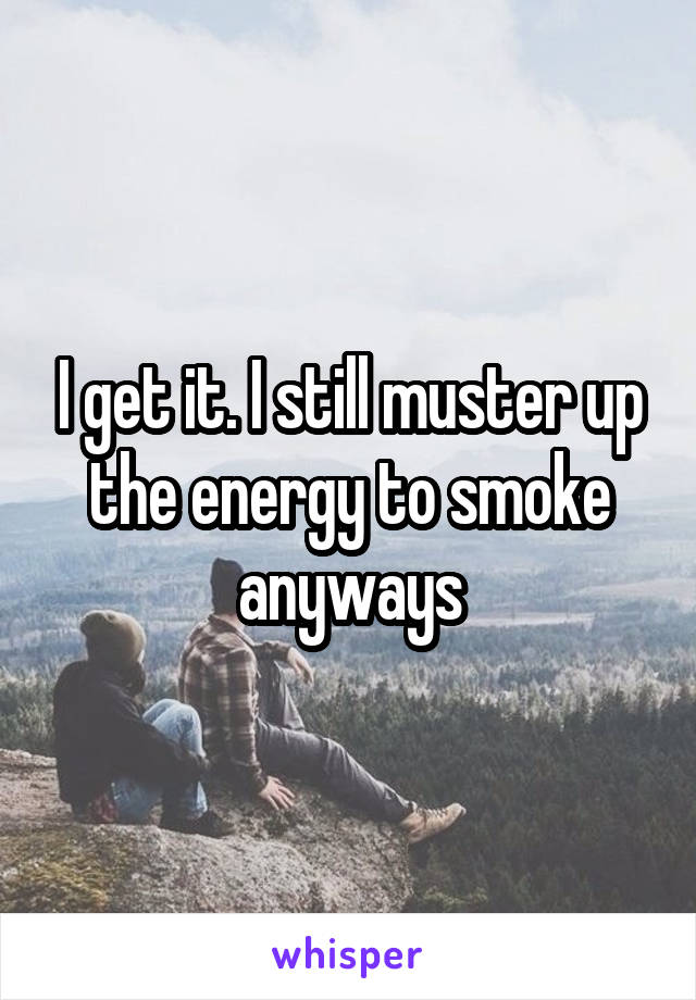 I get it. I still muster up the energy to smoke anyways