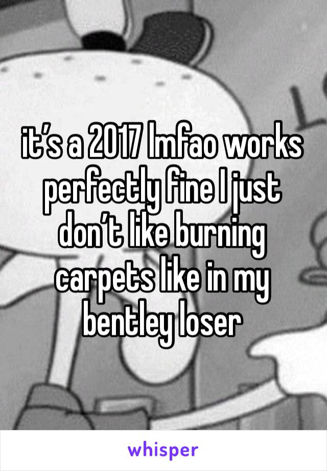 it’s a 2017 lmfao works perfectly fine I just don’t like burning carpets like in my bentley loser