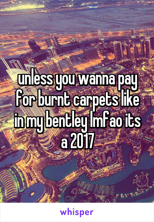 unless you wanna pay for burnt carpets like in my bentley lmfao its a 2017