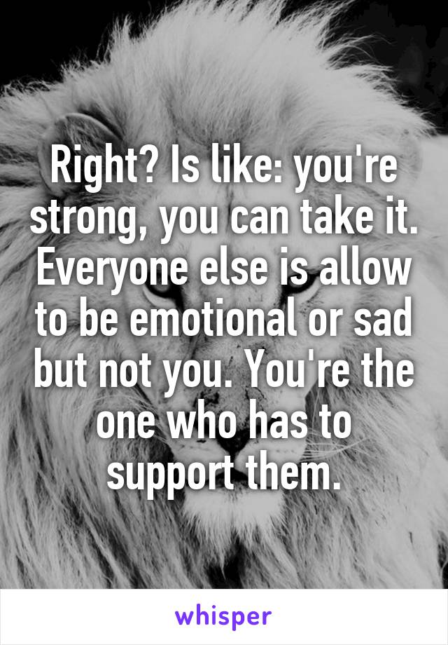 Right? Is like: you're strong, you can take it. Everyone else is allow to be emotional or sad but not you. You're the one who has to support them.