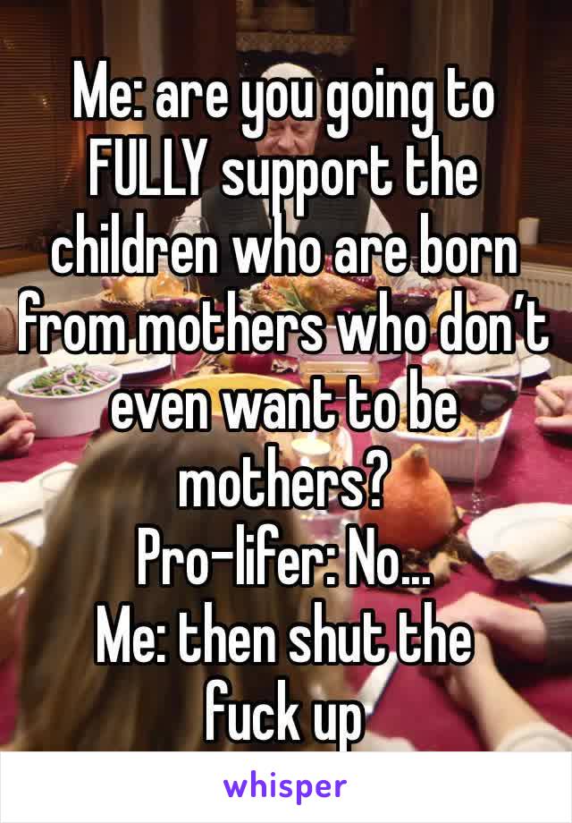 Me: are you going to FULLY support the children who are born from mothers who don’t even want to be mothers?
Pro-lifer: No...
Me: then shut the fuck up