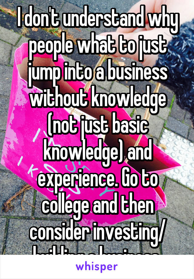 I don't understand why people what to just jump into a business without knowledge (not just basic knowledge) and experience. Go to college and then consider investing/ building a business 