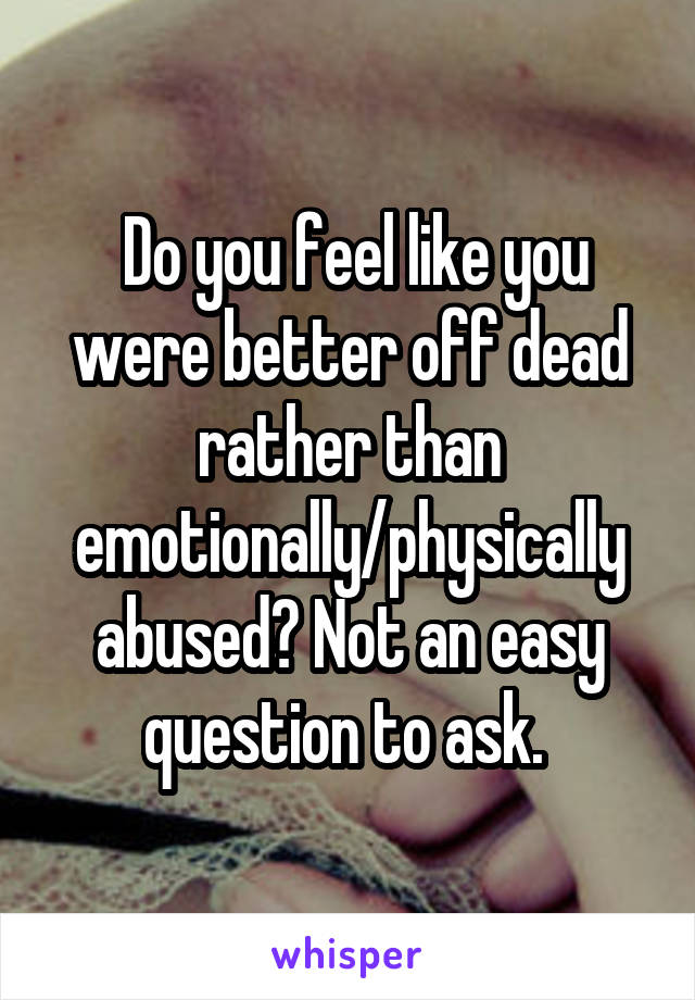  Do you feel like you were better off dead rather than emotionally/physically abused? Not an easy question to ask. 