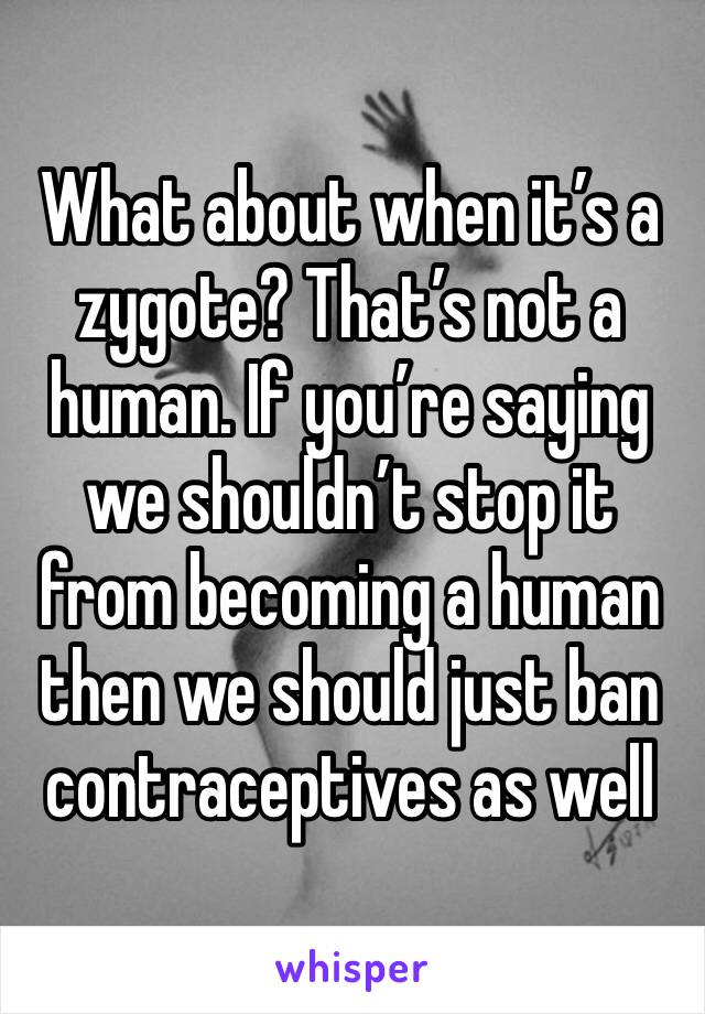 What about when it’s a zygote? That’s not a human. If you’re saying we shouldn’t stop it from becoming a human then we should just ban contraceptives as well
