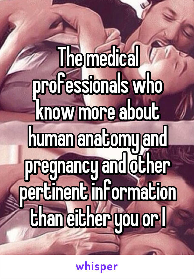 The medical professionals who know more about human anatomy and pregnancy and other pertinent information than either you or I