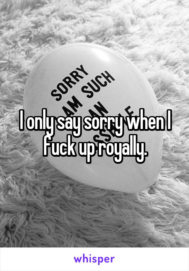 I only say sorry when I fuck up royally.