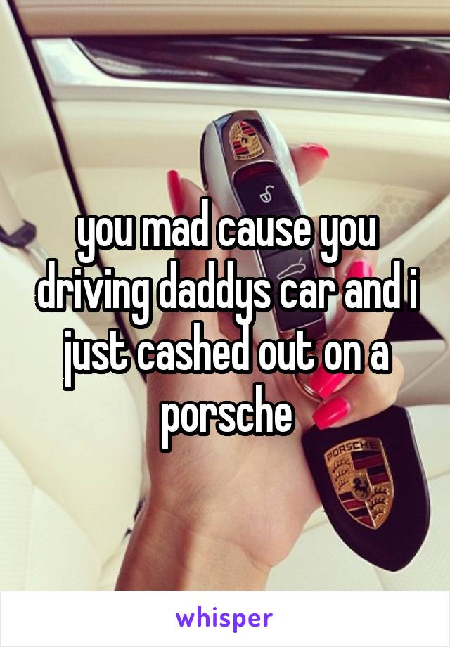 you mad cause you driving daddys car and i just cashed out on a porsche