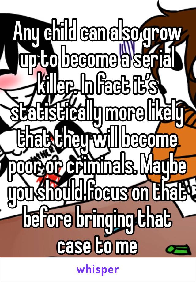 Any child can also grow up to become a serial killer. In fact it’s statistically more likely that they will become poor or criminals. Maybe you should focus on that before bringing that case to me