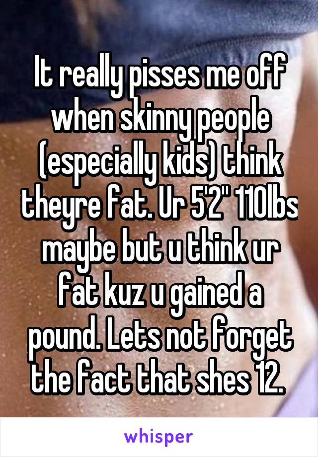 It really pisses me off when skinny people (especially kids) think theyre fat. Ur 5'2" 110lbs maybe but u think ur fat kuz u gained a pound. Lets not forget the fact that shes 12. 