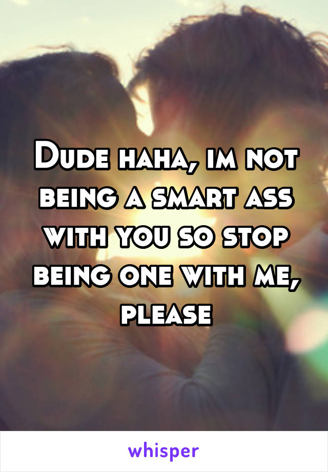 Dude haha, im not being a smart ass with you so stop being one with me, please