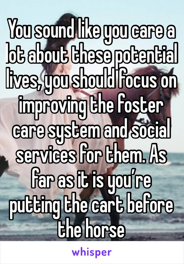 You sound like you care a lot about these potential lives, you should focus on improving the foster care system and social services for them. As far as it is you’re putting the cart before the horse