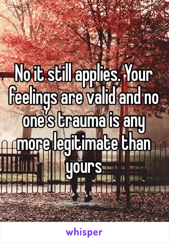 No it still applies. Your feelings are valid and no one’s trauma is any more legitimate than yours