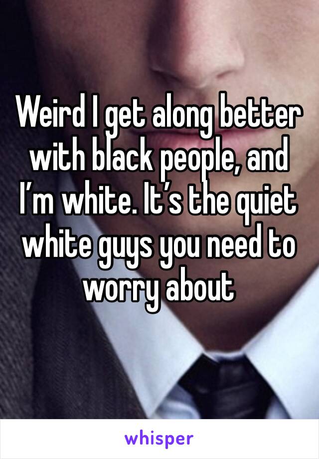 Weird I get along better with black people, and I’m white. It’s the quiet white guys you need to worry about 