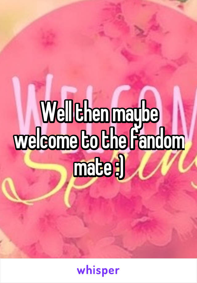 Well then maybe welcome to the fandom mate :)