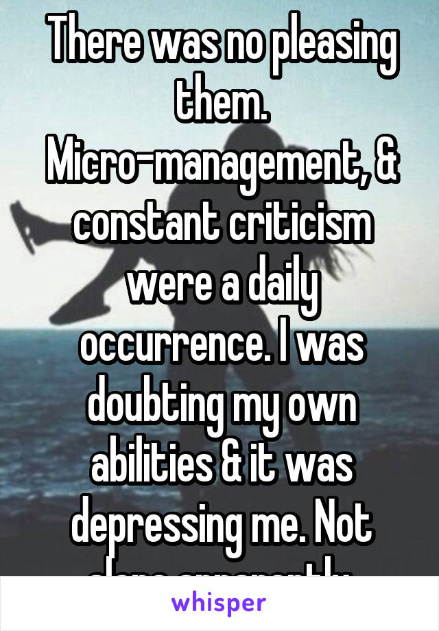 There was no pleasing them. Micro-management, & constant criticism were a daily occurrence. I was doubting my own abilities & it was depressing me. Not alone apparently.
