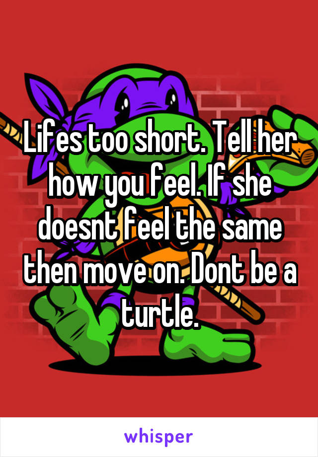 Lifes too short. Tell her how you feel. If she doesnt feel the same then move on. Dont be a turtle.
