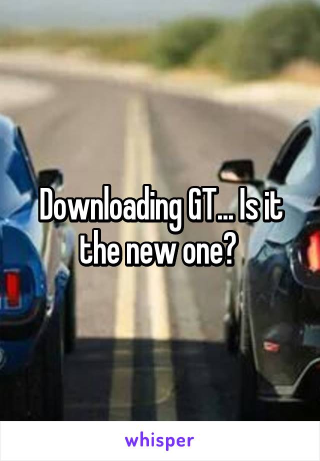 Downloading GT... Is it the new one? 